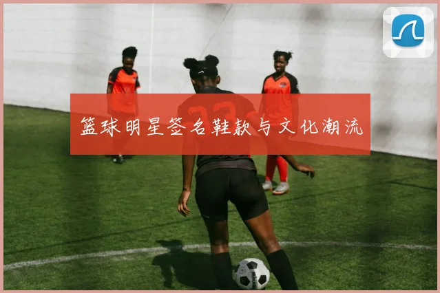 篮球明星签名鞋款与文化潮流