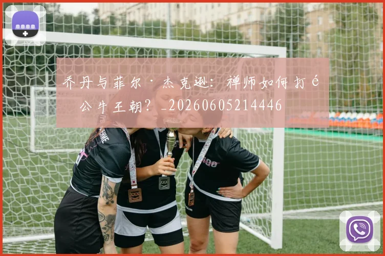 乔丹与菲尔·杰克逊：禅师如何打造公牛王朝？_20260605214446