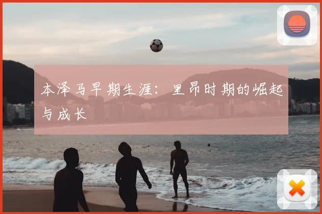 本泽马早期生涯:里昂时期的崛起与成长