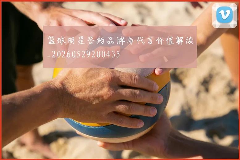 篮球明星签约品牌与代言价值解读_20260529200435