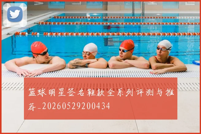 篮球明星签名鞋款全系列评测与推荐_20260529200434