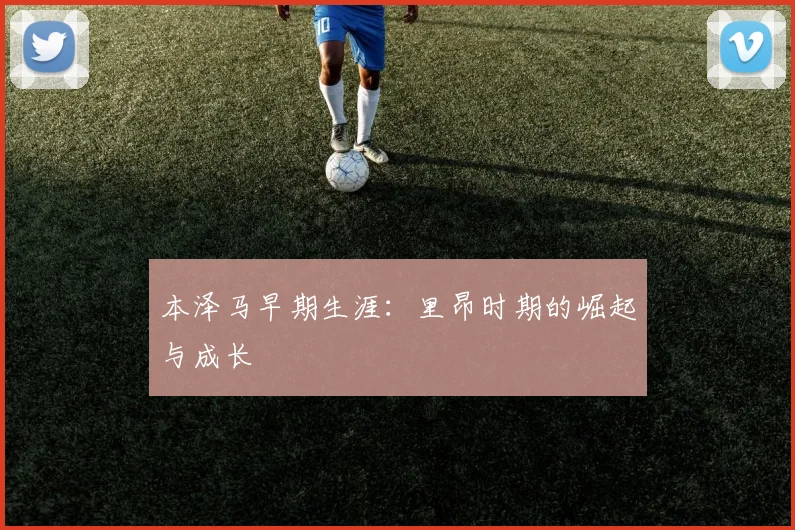本泽马早期生涯：里昂时期的崛起与成长